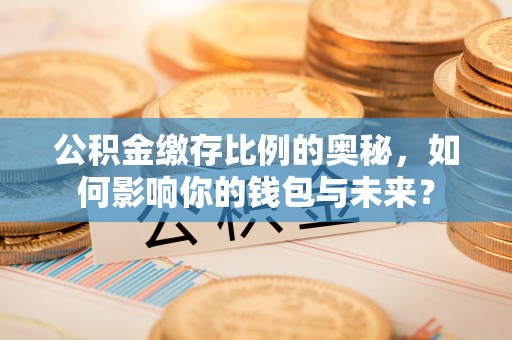 营山公积金缴存比例的奥秘，如何影响你的钱包与未来？