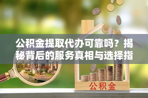 营山公积金提取代办可靠吗？揭秘背后的服务真相与选择指南