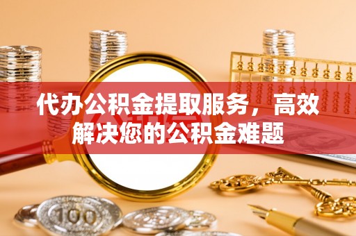 营山代办公积金提取服务，高效解决您的公积金难题