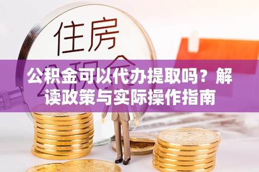 营山公积金可以代办提取吗？解读政策与实际操作指南