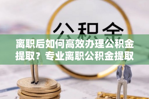 营山离职后如何高效办理公积金提取？专业离职公积金提取代办服务详解