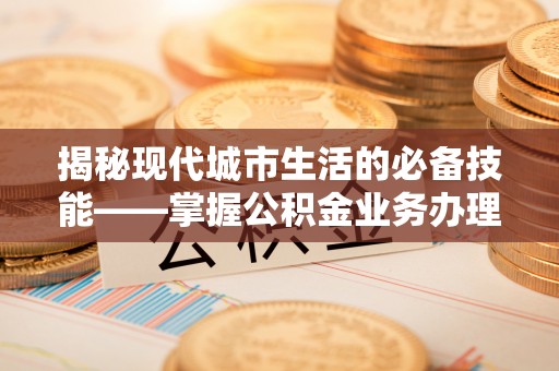 营山揭秘现代城市生活的必备技能——掌握公积金业务办理流程