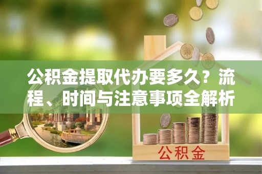 营山公积金提取代办要多久？流程、时间与注意事项全解析