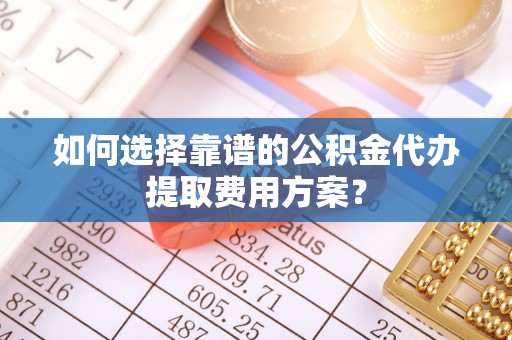 营山如何选择靠谱的公积金代办提取费用方案？