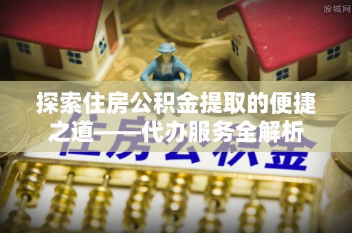 营山探索住房公积金提取的便捷之道——代办服务全解析
