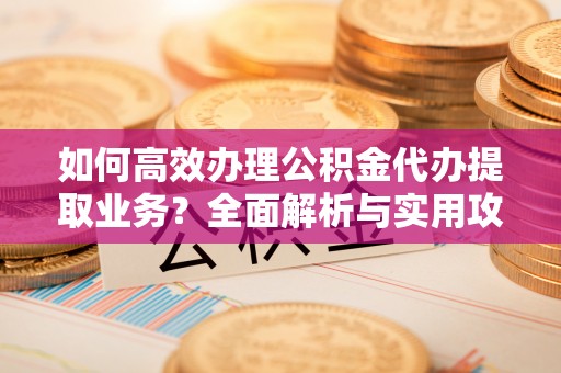 营山如何高效办理公积金代办提取业务？全面解析与实用攻略
