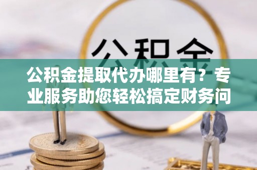营山公积金提取代办哪里有？专业服务助您轻松搞定财务问题