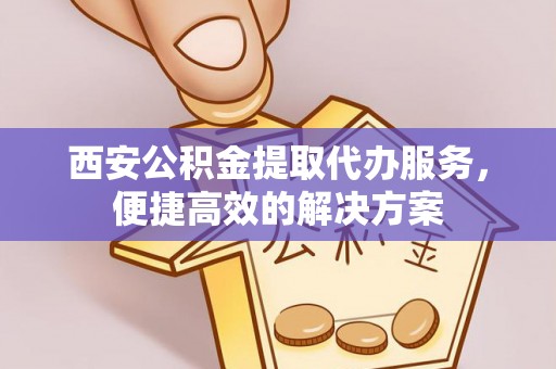 营山西安公积金提取代办服务，便捷高效的解决方案
