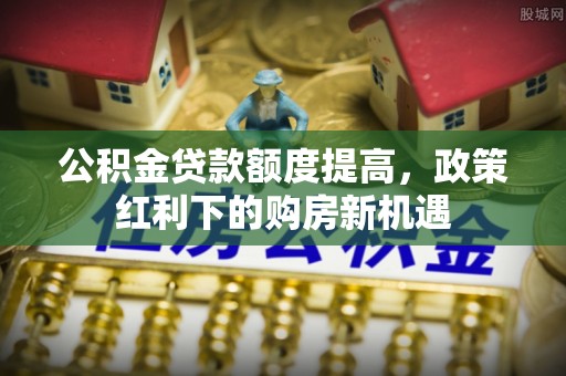 营山公积金贷款额度提高，政策红利下的购房新机遇