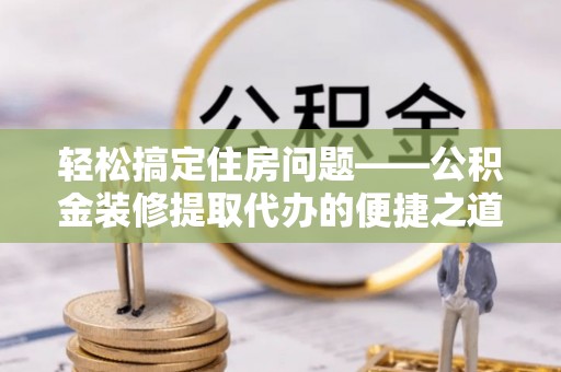 营山轻松搞定住房问题——公积金装修提取代办的便捷之道