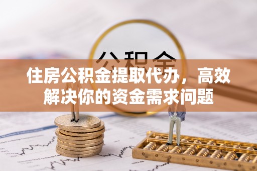 营山住房公积金提取代办，高效解决你的资金需求问题