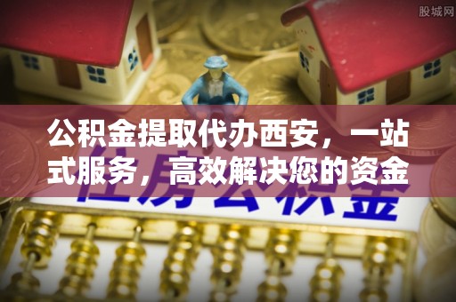 营山公积金提取代办西安，一站式服务，高效解决您的资金需求