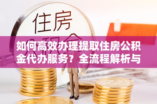 营山如何高效办理提取住房公积金代办服务？全流程解析与技巧分享
