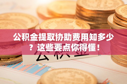 营山公积金提取协助费用知多少？这些要点你得懂！