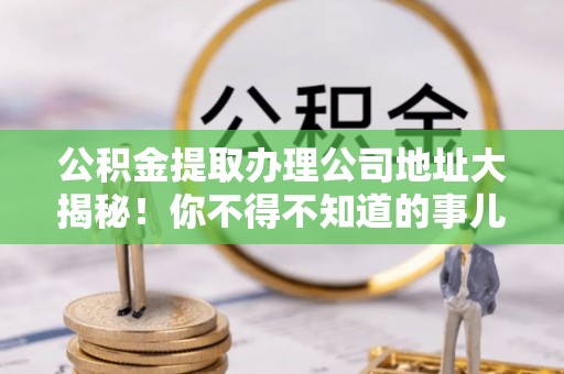 营山公积金提取办理公司地址大揭秘！你不得不知道的事儿