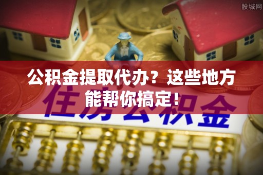 营山公积金提取代办？这些地方能帮你搞定！