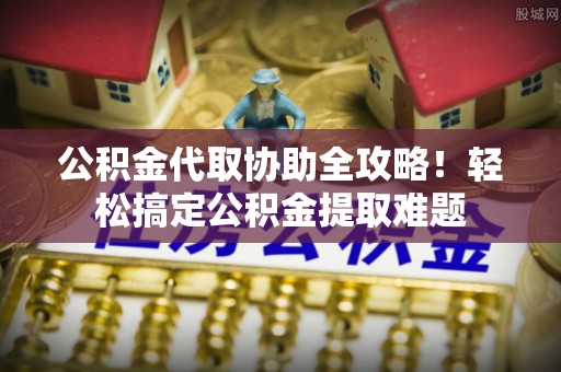 营山公积金代取协助全攻略！轻松搞定公积金提取难题