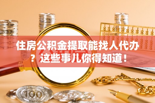 营山住房公积金提取能找人代办？这些事儿你得知道！