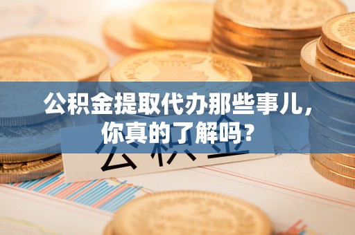营山公积金提取代办那些事儿，你真的了解吗？