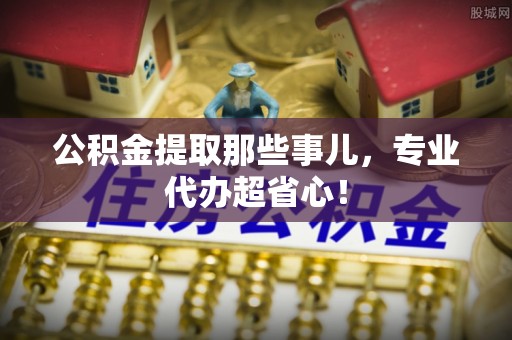 营山公积金提取那些事儿，专业代办超省心！