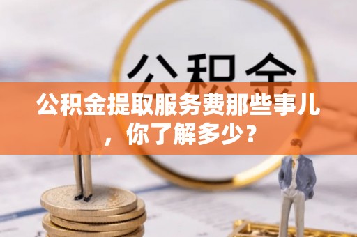 营山公积金提取服务费那些事儿，你了解多少？