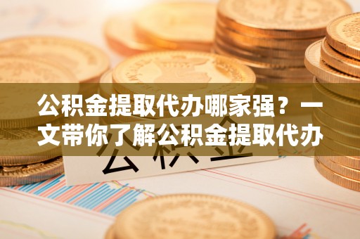 营山公积金提取代办哪家强？一文带你了解公积金提取代办机构排名及相关知识