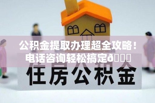 营山公积金提取办理超全攻略！电话咨询轻松搞定😎