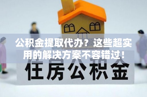 营山公积金提取代办？这些超实用的解决方案不容错过！