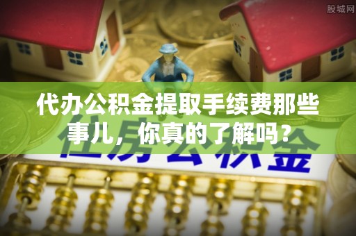 营山代办公积金提取手续费那些事儿，你真的了解吗？