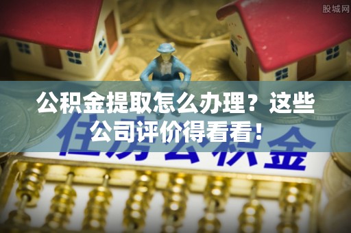营山公积金提取怎么办理？这些公司评价得看看！