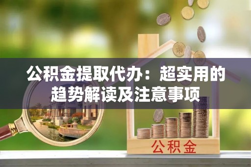 营山公积金提取代办：超实用的趋势解读及注意事项