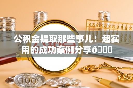 营山公积金提取那些事儿！超实用的成功案例分享😎