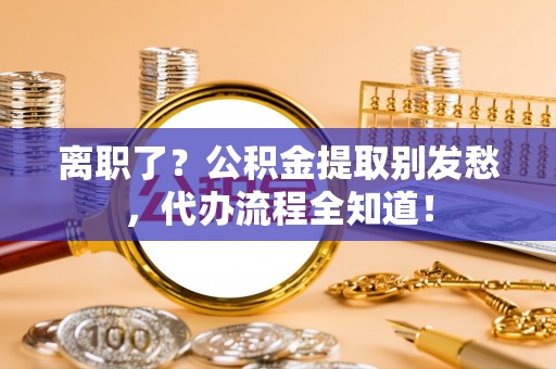 营山离职了？公积金提取别发愁，代办流程全知道！