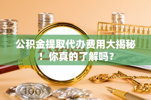 营山公积金提取代办费用大揭秘！你真的了解吗？