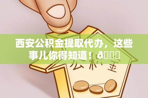 营山西安公积金提取代办，这些事儿你得知道！😎