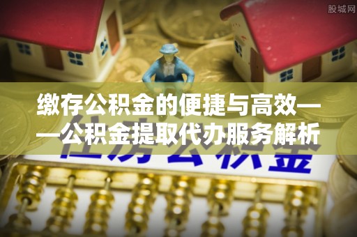 营山缴存公积金的便捷与高效——公积金提取代办服务解析