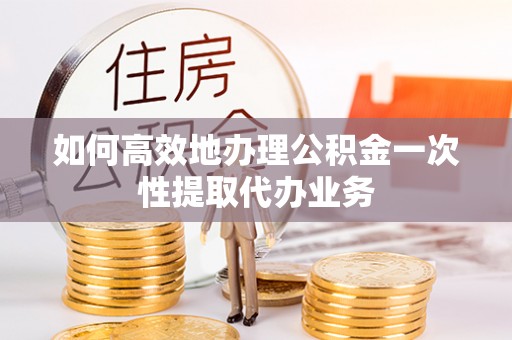 营山如何高效地办理公积金一次性提取代办业务
