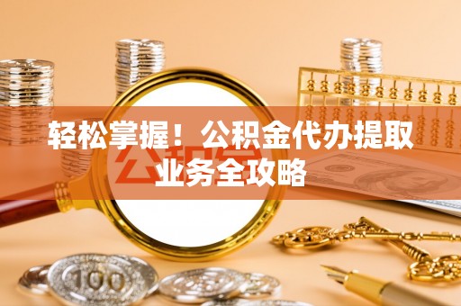 营山轻松掌握！公积金代办提取业务全攻略