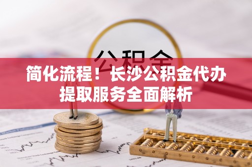 营山简化流程！长沙公积金代办提取服务全面解析