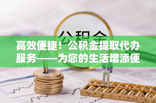 营山高效便捷！公积金提取代办服务——为您的生活增添便利