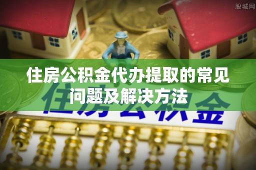 营山住房公积金代办提取的常见问题及解决方法
