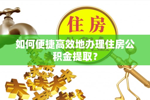 营山如何便捷高效地办理住房公积金提取？