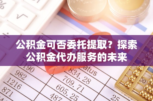 营山公积金可否委托提取？探索公积金代办服务的未来
