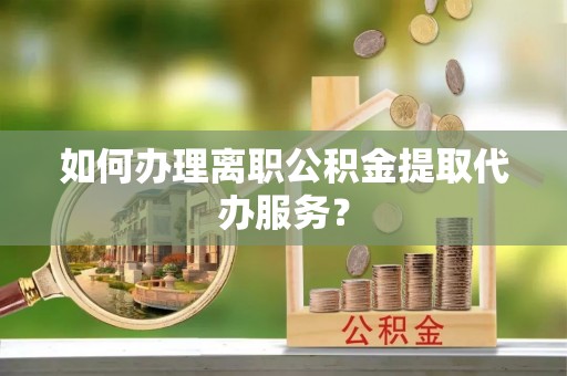 营山如何办理离职公积金提取代办服务？
