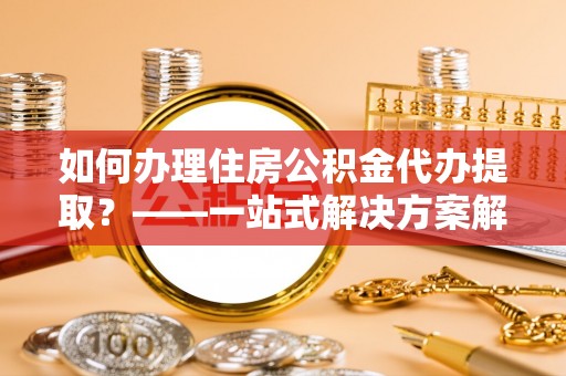 营山如何办理住房公积金代办提取？——一站式解决方案解析